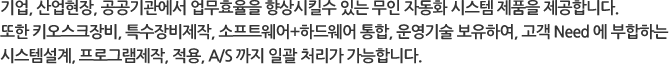 기업, 산업현장, 공공기관에서 업무효율을 향상시킬수 있는 무인 자동화 시스템 제품을 제공합니다.또한 키오스크장비, 특수장비제작, 소프트웨어+하드웨어 통합, 운영기술 보유하여, 고객 Need 에 부합하는 시스템설계, 프로그램제작, 적용, A/S 까지 일괄 처리가 가능합니다.