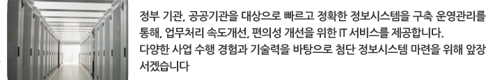 정부 기관, 공공기관을 대상으로 빠르고 정확한 정보시스템을 구축 운영관리를 통해, 업무처리 속도개선, 편의성 개선을 위한 IT 서비스를 제공합니다. 다양한 사업 수행 경험과 기술력을 바탕으로 첨단 정보시스템 마련을 위해 앞장 서겠습니다