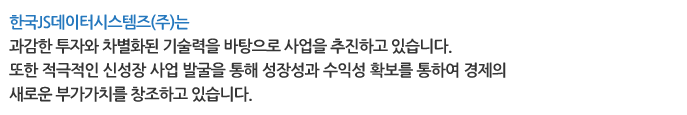 한국JS데이터시스템즈(주)는 과감한 투자와 차별화된 기술력을 바탕으로 사업을 추진하고 있습니다. 또한 적극적인 신성장 사업 발굴을 통해 성장성과 수익성 확보를 통하여 경제의 새로운 부가가치를 창조하고 있습니다. 